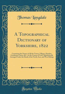 Read Online A Topographical Dictionary of Yorkshire, 1822: Containing the Names of All the Towns, Villages, Hamlets, Gentlemen's Seats, &c., in the County of York, Alphabetically Arranged Under the Heads of the North, East, and West Ridings (Classic Reprint) - Thomas Langdale | ePub