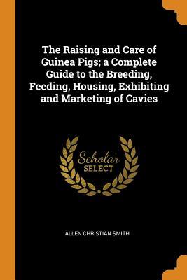 Full Download The Raising and Care of Guinea Pigs; A Complete Guide to the Breeding, Feeding, Housing, Exhibiting and Marketing of Cavies - Allen Christian Smith file in PDF