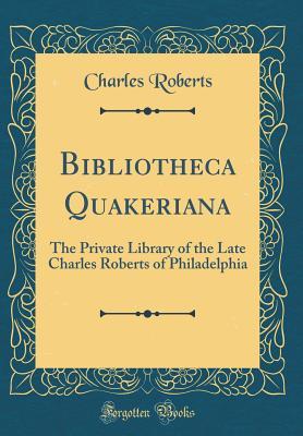 Read Bibliotheca Quakeriana: The Private Library of the Late Charles Roberts of Philadelphia (Classic Reprint) - Charles Roberts | PDF