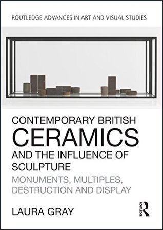 Read Online Contemporary British Ceramics and the Influence of Sculpture: Monuments, Multiples, Destruction and Display (Routledge Advances in Art and Visual Studies) - Laura Gray | ePub