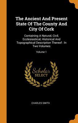 Read The Ancient and Present State of the County and City of Cork: Containing a Natural, Civil, Ecclesiastical, Historical and Topographical Description Thereof: In Two Volumes; Volume 1 - Charles Smith file in PDF