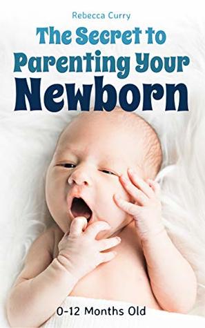 Read Online The Secret To Parenting Your Newborn: 0-12 Months Old - Rebecca Curry | PDF