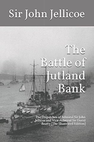 Read The Battle of Jutland Bank: The Dispatches of Admiral Sir John Jellicoe and Vice-Admiral Sir David Beatty [The Illustrated Edition] - John Rushworth Jellicoe file in PDF