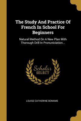 Full Download The Study and Practice of French in School for Beginners: Natural Method on a New Plan with Thorough Drill in Pronuniciation - Louise Catherine Boname | PDF