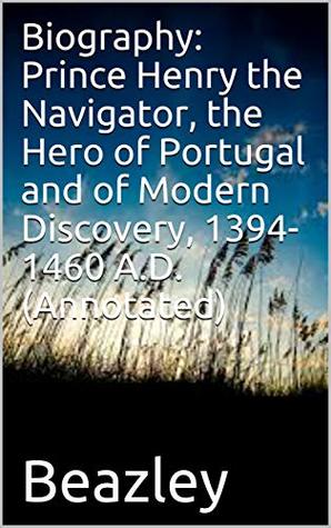 Full Download Biography: Prince Henry the Navigator, the Hero of Portugal and of Modern Discovery, 1394-1460 A.D. (Annotated) - Charles Raymond Beazley | PDF