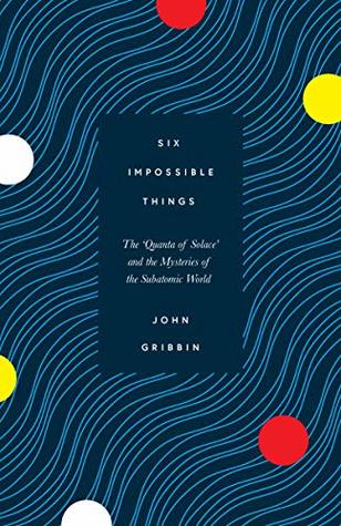 Read Online Six Impossible Things: The ‘Quanta of Solace’ and the Mysteries of the Subatomic World - John Gribbin | ePub