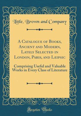 Full Download A Catalogue of Books, Ancient and Modern, Lately Selected in London, Paris, and Leipsic: Comprising Useful and Valuable Works in Every Class of Literature (Classic Reprint) - Little Brown and Company file in PDF
