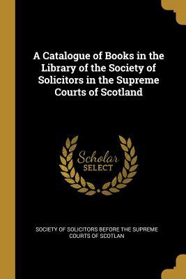 Download A Catalogue of Books in the Library of the Society of Solicitors in the Supreme Courts of Scotland - Of Solicitors Before the Supreme Courts | PDF