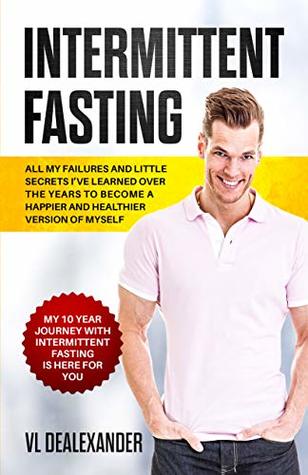 Full Download Intermittent Fasting: All My Failures and Little Secrets I've Learned Over the Years to Become a Happier and Healthier Version of Myself. My 10 Year Journey with Intermittent Fasting Is Here for You - VL DeAlexander | PDF