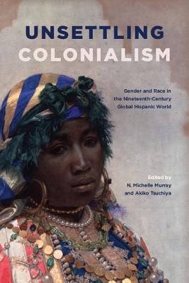 Read Unsettling Colonialism: Gender and Race in the Nineteenth-Century Global Hispanic World - N Michelle Murray | PDF