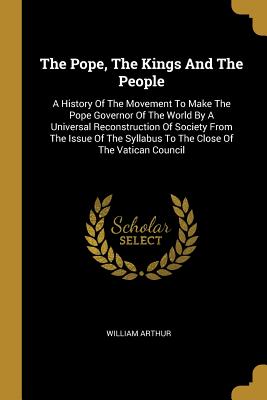 Read The Pope, the Kings and the People: A History of the Movement to Make the Pope Governor of the World by a Universal Reconstruction of Society from the Issue of the Syllabus to the Close of the Vatican Council - William Arthur | PDF