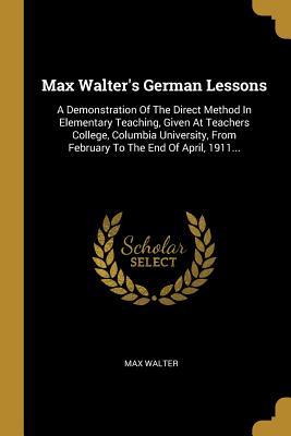 Read Online Max Walter's German Lessons: A Demonstration Of The Direct Method In Elementary Teaching, Given At Teachers College, Columbia University, From February To The End Of April, 1911 - Max Walter file in PDF