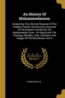 Read Online An History Of Muhammedanism: Comprising The Life And Character Of The Arabian Prophet, And Succinct Accounts Of The Empires Founded By The Muhammedan Arms: An Inquiry Into The Theology, Morality, Laws, Literature, And Usages Of The Muselmans, And A - Charles Mills | PDF
